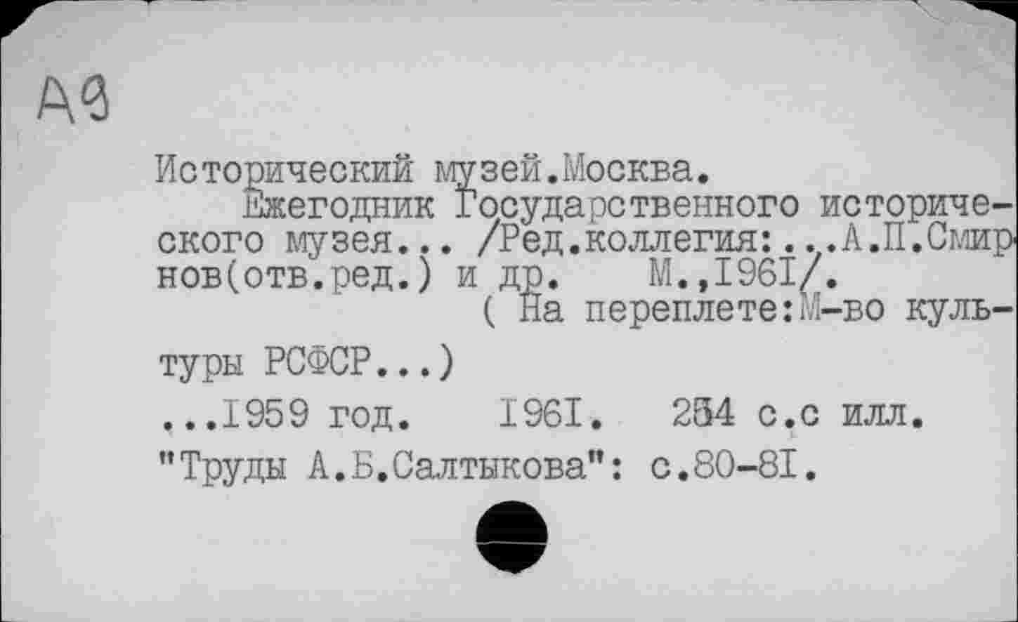 ﻿Исторический музей.Москва.
Ежегодник Государственного исторического музея... /Ред.коллегия:...А.П.Смир нов(отв.ред.) и др. М.,1961/.
( На переплете:М-во куль-
туры РСФСР...) ...1959 год. 1961.	254 с.с илл.
"Труды А.Б.Салтыкова": с.80-81.